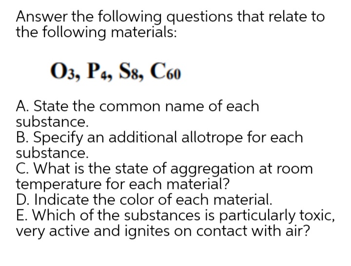 Answer the following questions that relate to
the following materials:
Оз, Ра, Ss, C6о
A. State the common name of each
substance.
B. Specify an additional allotrope for each
substance.
C. What is the state of aggregation at room
temperature for each material?
D. Indicate the color of each material.
E. Which of the substances is particularly toxic,
very active and ignites on contact with air?
