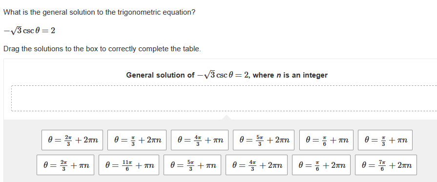 What is the general solution to the trigonometric equation?
-√3 csc 0 = 2
Drag the solutions to the box to correctly complete the table.
0 = 2 +2mn
0 = 2²/5 + kn
πη
General solution of -√3 csc 02, where n is an integer
0=+2πn
0 = 11 + n
0 = ¹ + πn
0 = 55+ An
0 = 5+2mn
0 = ¹ + 2πn
=픔 + ㅠㅠ
0 = =+2πn
0
0 =
+ πn
7+2πn