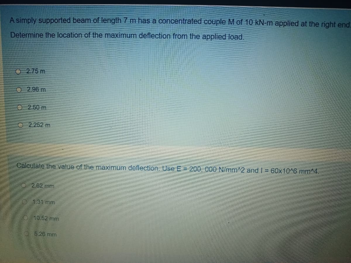 A simply supported beam of length 7 m has a concentrated couple M of 10 kN-m applied at the right end.
Determine the location of the maximum deflection from the applied load.
O 2.75 m
O 2.96 m
O 2.50 m
O 2.252 m
Calculate the value of the maximum deflection. Use E = 200, 000 N/mm^2 and I = 60x10^6 mm^4.
O2.62 mm
O 131 mm
10.52 mm
5.26 mm
