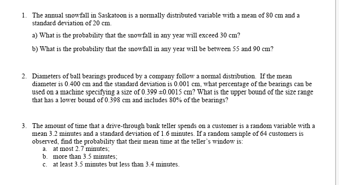 1. The annual snowfall in Saskatoon is a normally distributed variable with a mean of 80 cm and a
standard deviation of 20 cm.
a) What is the probability that the snowfall in any year will exceed 30 cm?
b) What is the probability that the snowfall in any year will be between 55 and 90 cm?
2. Diameters of ball bearings produced by a company follow a normal distribution. If the mean
diameter is 0.400 cm and the standard deviation is 0.001 cm, what percentage of the bearings can be
used on a machine specifying a size of 0.399 ±0.0015 cm? What is the upper bound of the size range
that has a lower bound of 0.398 cm and includes 80% of the bearings?
3. The amount of time that a drive-through bank teller spends on a customer is a random variable with a
mean 3.2 minutes and a standard deviation of 1.6 minutes. If a random sample of 64 customers is
observed, find the probability that their mean time at the teller's window is:
a. at most 2.7 minutes;
b. more than 3.5 minutes;
c. at least 3.5 minutes but less than 3.4 minutes.
