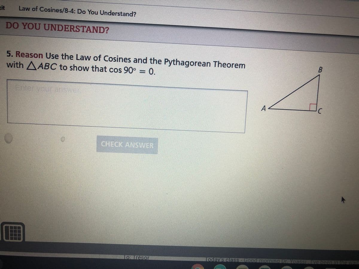 kit
Law of Cosines/8-4: Do You Understand?
DO YOU UNDERSTAND?
5. Reason Use the Law of Cosines and the Pythagorean Theorem
with AABC to show that cos 90° = 0.
B.
CHECK ANSVWER
LO reson
Loday's class- Good morning Dr. Yoass Ive been in t
