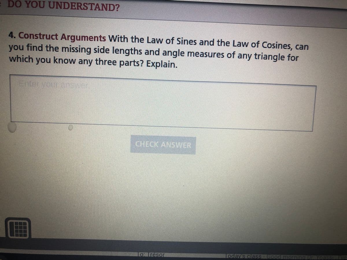 e DO YOU UNDERSTAND?
4. Construct Arguments With the Law of Sines and the Law of Cosines, can
you find the missing side lengths and angle measures of any triangle for
which you know any three parts? Explain.
Eneryour asnk
CHECK ANSWER
o Iresor
Loday's clasS-Good md
DE Yoassi
