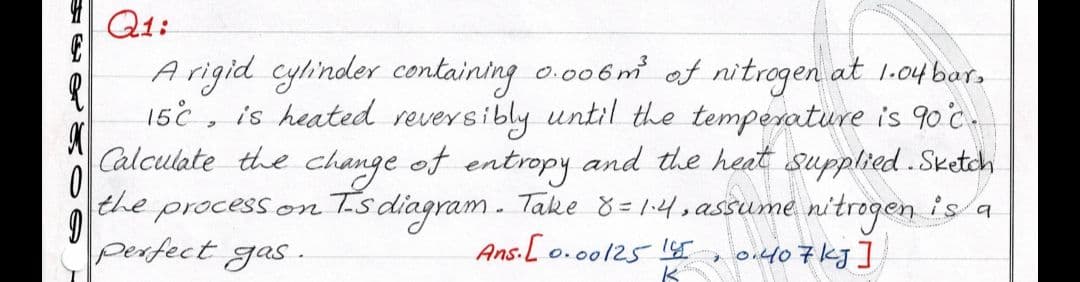 Q1:
Arigid cylinder containing o.006m at nitrogen at 1.o4 bar,
15c
is heated reversibly until the temperature is 90°c.
Calculate the change of entropy and the heat supplied .Sketch
the processon
perfect gas.
Ts diagram. Take 8 =1:4,assume nitrogen is a
Ans.[ o.0o125 1ST
o.407kg]
