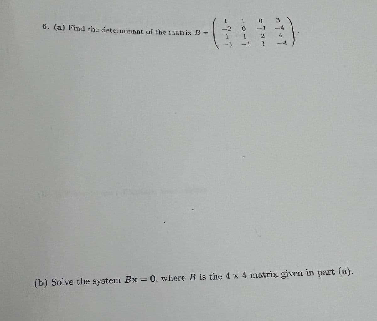 6. (a) Find the determinant of the inatrix B =
1
-2
1
-1
1
0
0 3
-1
0
1
-1 1
4
4
(b) Solve the system Bx = 0, where B is the 4 x 4 matrix given in part (a).