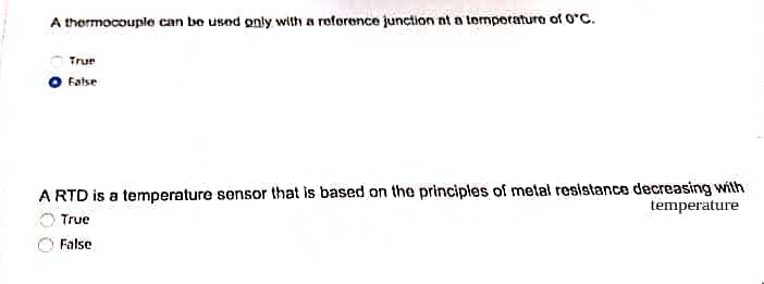 A thermocouple can be used only with a roforence junction nt a tomporaturo of 0°C.
True
False
A RTD is a temperature sensor that is based on the principles of metal resistance decreasing with
temperature
True
False
