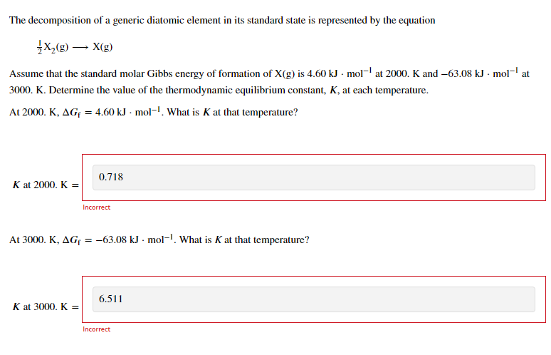 The decomposition of a generic diatomic element in its standard state is represented by the equation
X,(g) – X(g)
Assume that the standard molar Gibbs energy of formation of X(g) is 4.60 kJ · mol- at 2000. K and -63.08 kJ - mol- at
3000. K. Determine the value of the thermodynamic equilibrium constant, K, at each temperature.
At 2000. K, AGf = 4.60 kJ - mol-!. What is K at that temperature?
0.718
K at 2000. K =
Incorrect
At 3000. K, AGf = -63.08 kJ - mol-. What is K at that temperature?
6.511
K at 3000. K =
Incorrect
