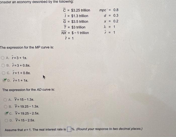 consider an economy described by the following:
The expression for the MP curve is:
OA. 7=3+ 1x.
OB. 7=3+0.8.
OC. r= 1 +0.8.
D. 7= 1 + 1x.
The expression for the AD curve is:
OA. Y=15-1.3x.
OB. Y 19.25-1.3x.
c. Y=19.25-2.5.
C = $3.25 trillion
i = $1.3 trillion
G = $3.5 trillion
T = $3 trillion
NX $-1 trillion
=
f = 1
mpc = 0.8
d = 0.3
x = 0.2
λ = 1
7 = 1
OD. Y=15-2.5x.
Assume that = 1. The real interest rate is%. (Round your response to two decimal places.)