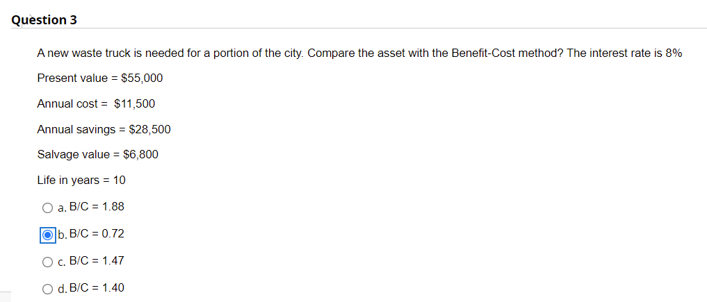 Question 3
A new waste truck is needed for a portion of the city. Compare the asset with the Benefit-Cost method? The interest rate is 8%
Present value = $55,000
Annual cost = $11,500
Annual savings = $28,500
Salvage value = $6,800
Life in years = 10
O a. B/C = 1.88
Ob. B/C = 0.72
O c. B/C = 1.47
O d. B/C
1.40