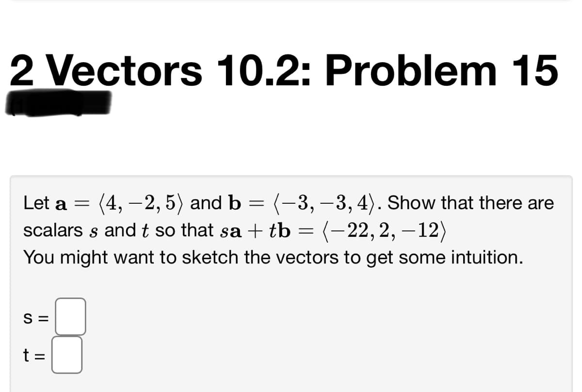 2 Vectors 10.2: Problem 15
Let a =
(4, — 2, 5) and ь
(-3, –3, 4). Show that there are
scalars s and t so that sa + tb = (-22,2, –12)
You might want to sketch the vectors to get some intuition.
S =
t =
