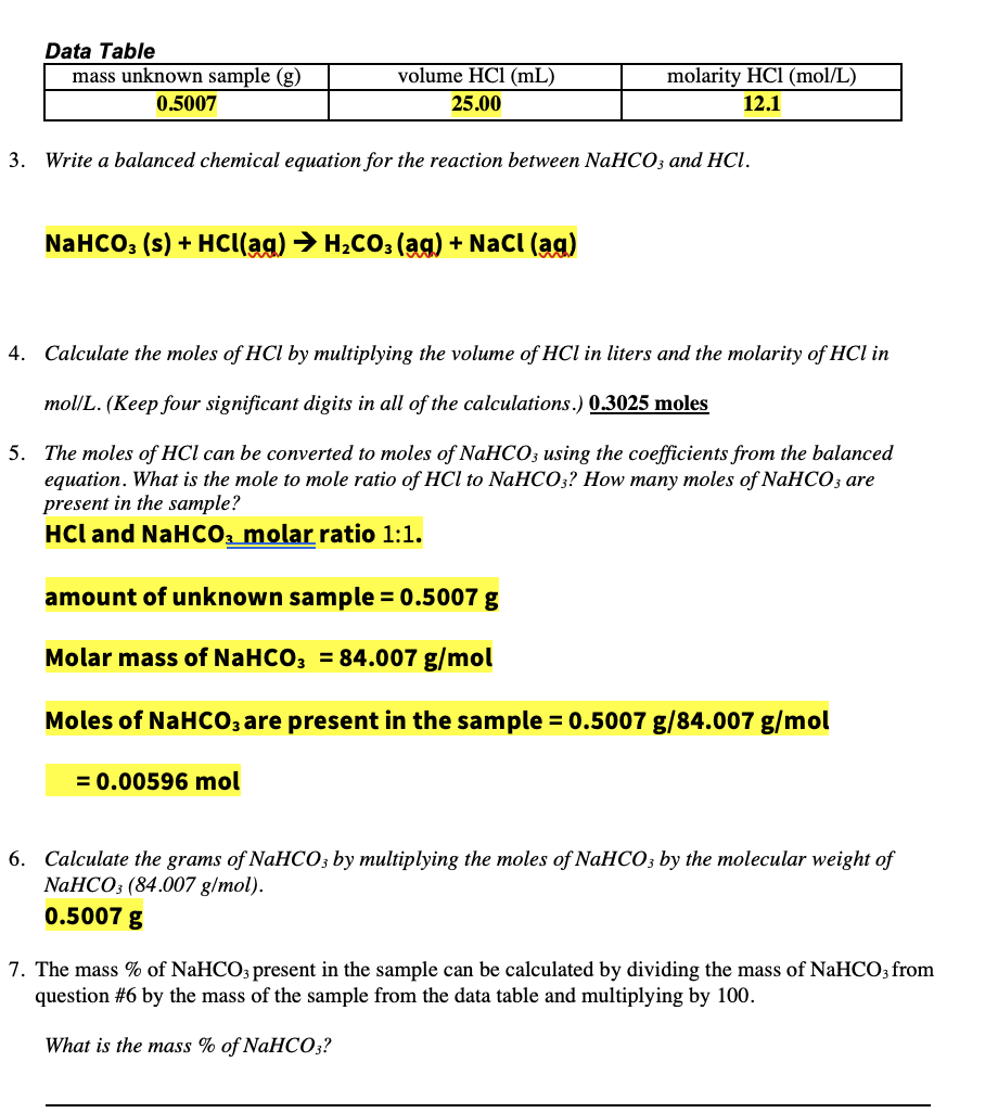 Data Table
mass unknown sample (g)
volume HCl (mL)
molarity HCl (mol/L)
0.5007
25.00
12.1
3. Write a balanced chemical equation for the reaction between NaHCO3 and HCl.
NaHCO: (s) + HCI(ag) → H2CO; (ag) + NaCl (ag)
4. Calculate the moles of HC by multiplying the volume of HCl in liters and the molarity of HCl in
mol/L. (Keep four significant digits in all of the calculations.) 0.3025 moles
5. The moles of HCl can be converted to moles of NaHCO; using the coefficients from the balanced
equation. What is the mole to mole ratio of HCl to NaHCO3? How many moles of NaHCO3 are
present in the sample?
HCl and NaHCO2 molar ratio 1:1.
amount of unknown sample = 0.5007 g
Molar mass of NaHCO; = 84.007 g/mol
Moles of NaHCO, are present in the sample = 0.5007 g/84.007 g/mol
= 0.00596 mol
6. Calculate the grams of NaHCO; by multiplying the moles of NaHCO3 by the molecular weight of
NaHCO3 (84.007 g/mol).
0.5007 g
7. The mass % of NaHCO3 present in the sample can be calculated by dividing the mass of NaHCO; from
question #6 by the mass of the sample from the data table and multiplying by 100.
What is the mass % of NaHCO;?
