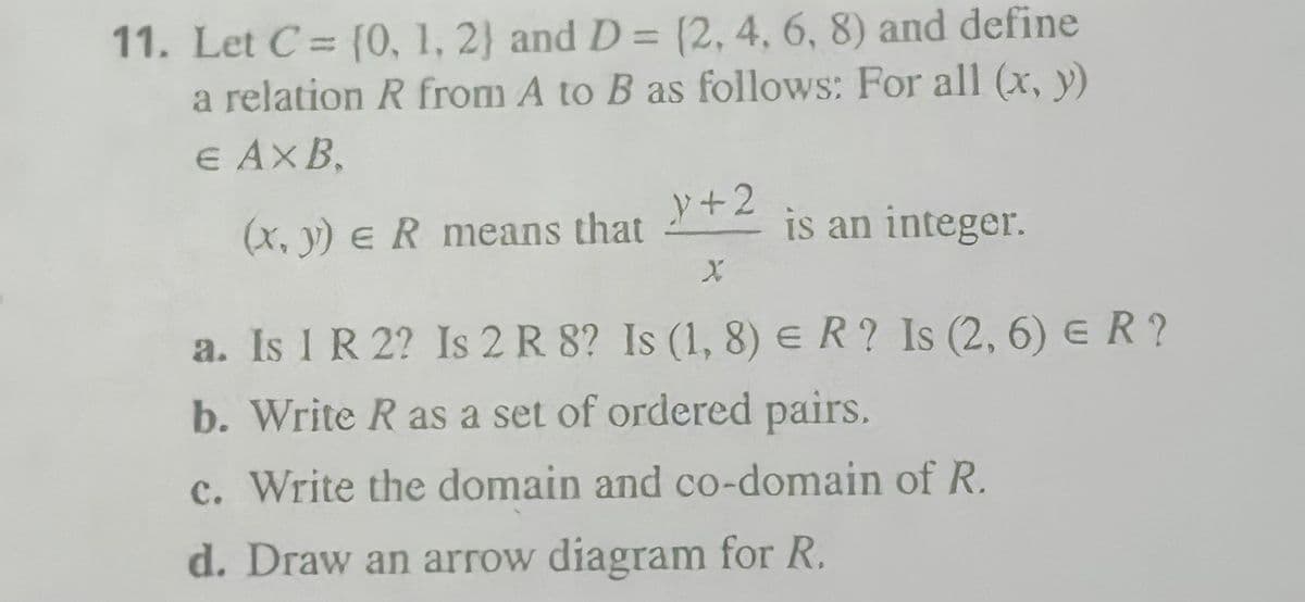 11. Let C= {O, 1, 2) and D = (2, 4, 6, 8) and define
a relation R from A to B as follows: For all (x, y)
E AXB,
%3D
%3D
y+2
(x, y) e R means that
is an integer.
a. Is 1 R 2? Is 2 R 8? Is (1, 8) e R? Is (2, 6) e R ?
b. Write R as a set of ordered pairs.
c. Write the domain and co-domain of R.
d. Draw an arrow diagram for R.
