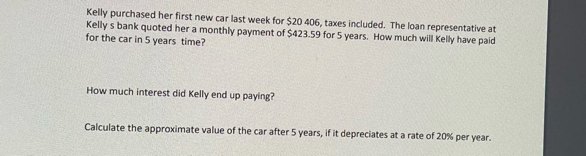 Kelly purchased her first new car last week for $20 406, taxes included. The loan representative at
Kelly s bank quoted her a monthly payment of $423.59 for 5 years. How much will Kelly have paid
for the car in 5 years time?
How much interest did Kelly end up paying?
Calculate the approximate value of the car after 5 years, if it depreciates at a rate of 20% per year.
