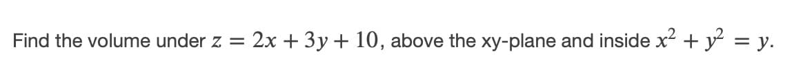 Find the volume under z =
2x + 3y + 10, above the xy-plane and inside x² + y = y.
