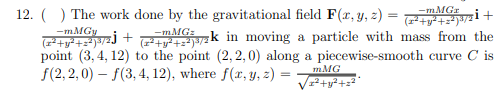 12. () The work done by the gravitational field F(x, y, z) =
i+
(1*+y* +z*)#/2 !
7zk in moving a particle with mass from the
point (3, 4, 12) to the point (2,2, 0) along a piecewise-smooth curve C is
(+y* +z*)3/2 +
f(2, 2,0) – f(3, 4, 12), where f(r, y, z) =
mMG
