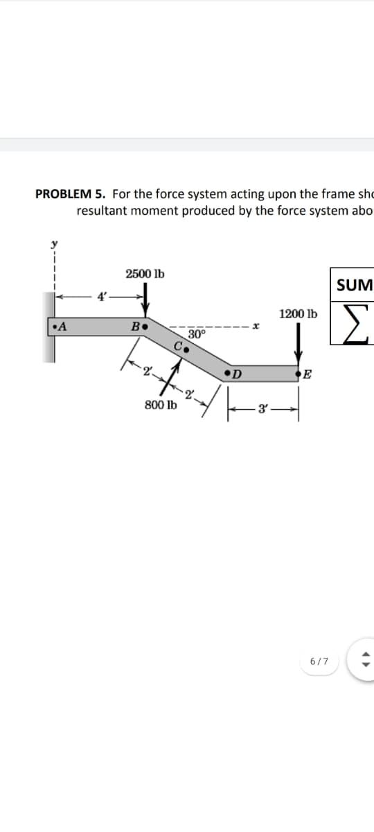 PROBLEM 5. For the force system acting upon the frame sho
resultant moment produced by the force system abo
2500 lb
SUM
4'
1200 lb
B.
30°
C.
•A
2.
•D
2.
800 lb
3'
6/7
