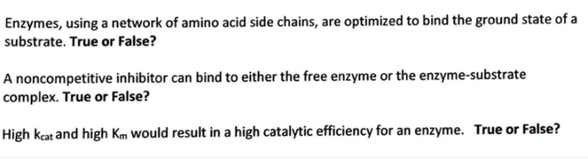 Enzymes, using a network of amino acid side chains, are optimized to bind the ground state of a
substrate. True or False?
A noncompetitive inhibitor can bind to either the free enzyme or the enzyme-substrate
complex. True or False?
High kcat and high Km Would result in a high catalytic efficiency for an enzyme. True or False?
