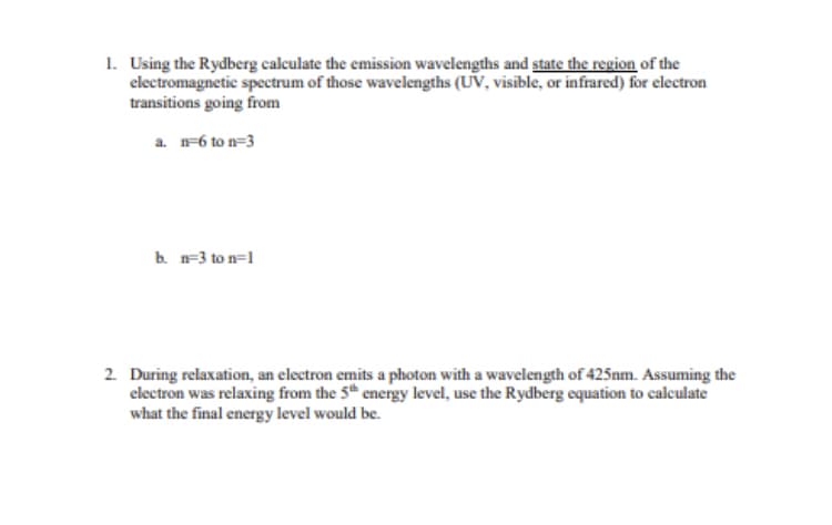 1. Using the Rydberg calculate the emission wavelengths and state the region of the
electromagnetic spectrum of those wavelengths (UV, visible, or infrared) for electron
transitions going from
a. n-6 to n=3
b. n=3 to n=1
2. During relaxation, an electron emits a photon with a wavelength of 425nm. Assuming the
electron was relaxing from the 5th energy level, use the Rydberg equation to calculate
what the final energy level would be.