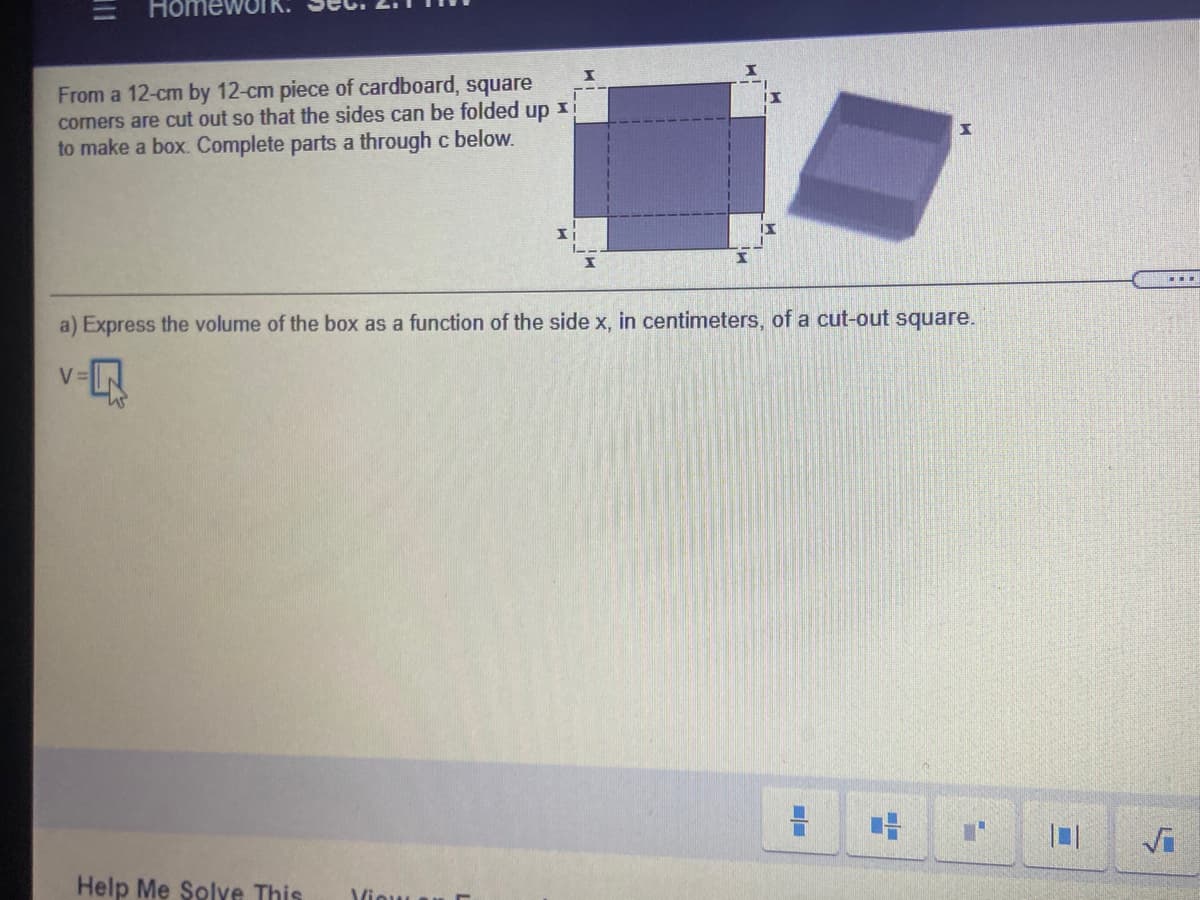 %3D
Home
From a 12-cm by 12-cm piece of cardboard, square
comers are cut out so that the sides can be folded up xi
to make a box. Complete parts a through c below.
a) Express the volume of the box as a function of the side x, in centimeters, of a cut-out square.
V:
Help Me Solve This
Viou
