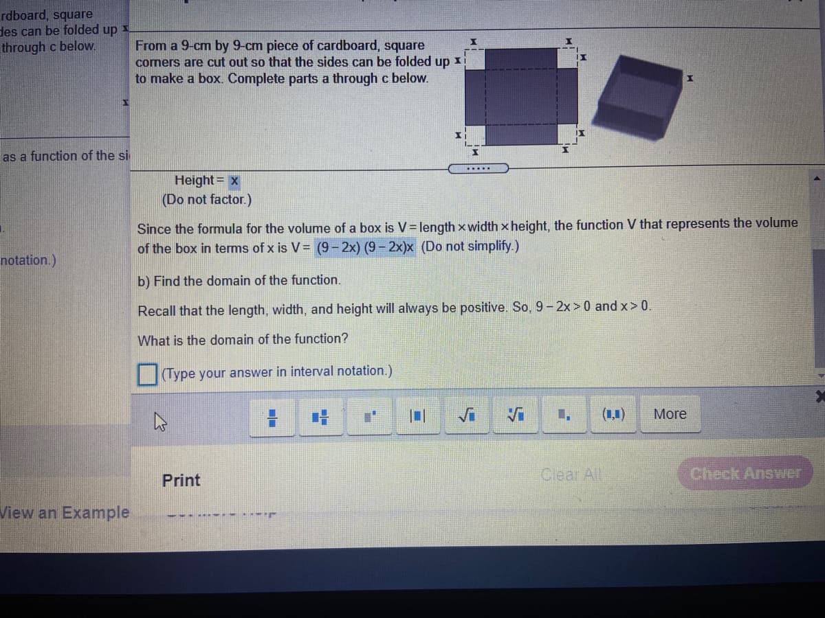 rdboard, square
des can be folded up
through c below.
From a 9-cm by 9-cm piece of cardboard, square
comers are cut out so that the sides can be folded up
to make a box. Complete parts a through c below.
as a function of the si
.....
Height = x
(Do not factor.)
Since the formula for the volume of a box is V= length xwidth x height, the function V that represents the volume
of the box in terms of x is V= (9- 2x) (9- 2x)x (Do not simplify.)
notation.)
b) Find the domain of the function.
Recall that the length, width, and height will always be positive. So, 9-2x>0 and x>0.
What is the domain of the function?
(Type your answer in interval notation.)
Vi
(1,1)
More
Clear All
Check Answer
Print
View an Example
---... . r

