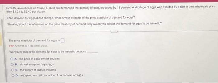 In 2015, an outbreak of Avian Flu (bird flu) decreased the quantity of eggs produced by 18 percent. A shortage of eggs was avoided by a rise in their wholesale price
from $1.34 to $2.40 per dozen
If the demand for eggs didn't change, what is your estimate of the price elasticity of demand for eggs?
Thinking about the influences on the price elasticity of demand, why would you expect the demand for eggs to be inelastic?
The price elasticity of demand for eggs is
>>> Answer to 1 decimal place
We would expect the demand for eggs to be inelastic because
OA the price of eggs almost doubled
B. almost everyone buys eggs
OC. the supply of eggs is inelastic
OD. we spend a small proportion of our income on eggs