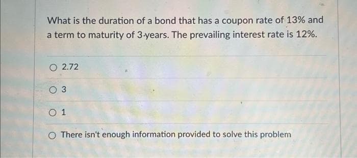 What is the duration of a bond that has a coupon rate of 13% and
a term to maturity of 3-years. The prevailing interest rate is 12%.
O 2.72
O 3
0 1
O There isn't enough information provided to solve this problem