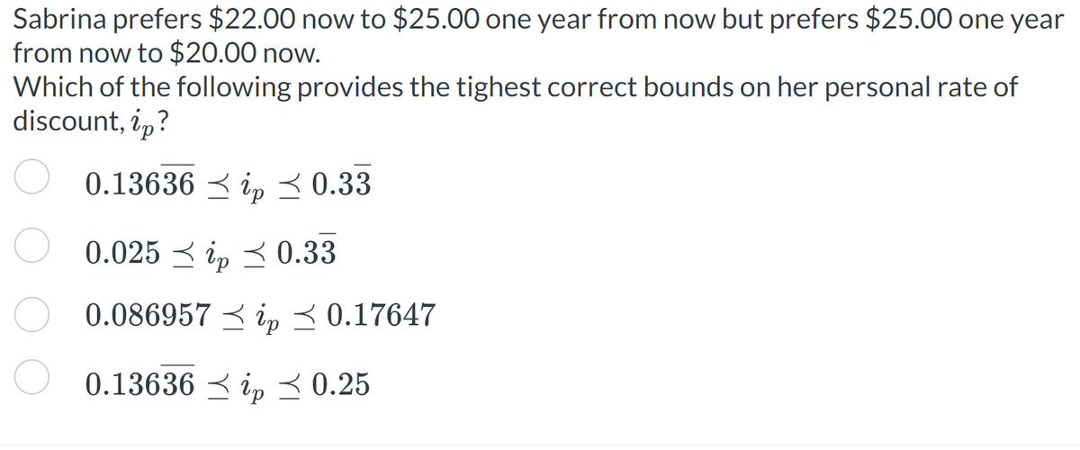 Sabrina prefers $22.00 now to $25.00 one year from now but prefers $25.00 one year
from now to $20.00 now.
Which of the following provides the tighest correct bounds on her personal rate of
discount, ip?
0.13636
0.33
0.025 ip 0.33
0.086957 ip ≤ 0.17647
0.13636ip 0.25