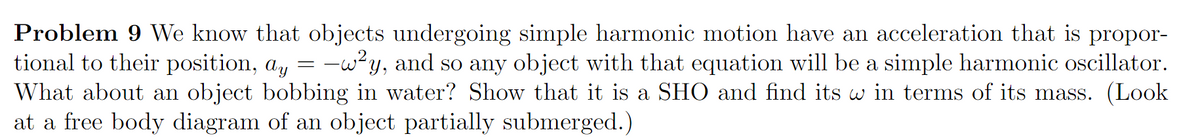 Problem 9 We know that objects undergoing simple harmonic motion have an acceleration that is propor-
tional to their position, a, = -w?y, and so any object with that equation will be a simple harmonic oscillator.
What about an object bobbing in water? Show that it is a SHO and find its w in terms of its mass. (Look
at a free body diagram of an object partially submerged.)
