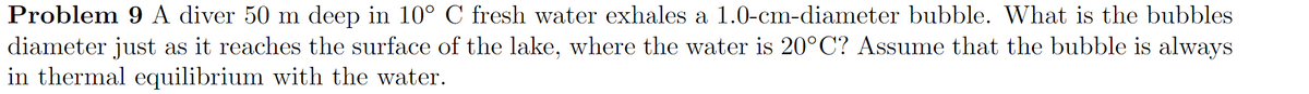 Problem 9 A diver 50 m deep in 10° C fresh water exhales a 1.0-cm-diameter bubble. What is the bubbles
diameter just as it reaches the surface of the lake, where the water is 20°C? Assume that the bubble is always
in thermal equilibrium with the water.