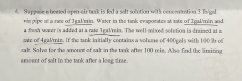 4. Suppose a heated open-air tank is fed a salt solution with concentration 3 lb/gal
via pipe at a rate of 3gal/min. Water in the tank evaporates at rate of 2gal/min and
a fresh water is added at a rate 3gal/min. The well-mixed solution is drained at a
rate of 4gal/min. If the tank initially contains a volume of 400gals with 100 lb of
salt. Solve for the amount of salt in the tank after 100 min. Also find the limiting
amount of salt in the tank after a long time.