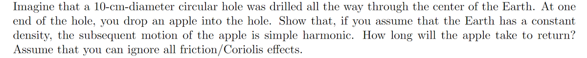 Imagine that a 10-cm-diameter circular hole was drilled all the way through the center of the Earth. At one
end of the hole, you drop an apple into the hole. Show that, if you assume that the Earth has a constant
density, the subsequent motion of the apple is simple harmonic. How long will the apple take to return?
Assume that you can ignore all friction/Coriolis effects.
