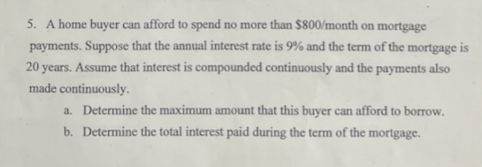 5. A home buyer can afford to spend no more than $800/month on mortgage
payments. Suppose that the annual interest rate is 9% and the term of the mortgage is
20 years. Assume that interest is compounded continuously and the payments also
made continuously.
a. Determine the maximum amount that this buyer can afford to borrow.
b. Determine the total interest paid during the term of the mortgage.