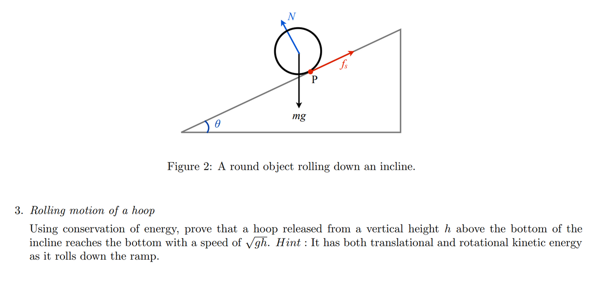 N
fs
mg
Figure 2: A round object rolling down an incline.
3. Rolling motion of a hoop
Using conservation of energy, prove that a hoop released from a vertical height h above the bottom of the
incline reaches the bottom with a speed of Vgh. Hint : It has both translational and rotational kinetic energy
as it rolls down the ramp.
