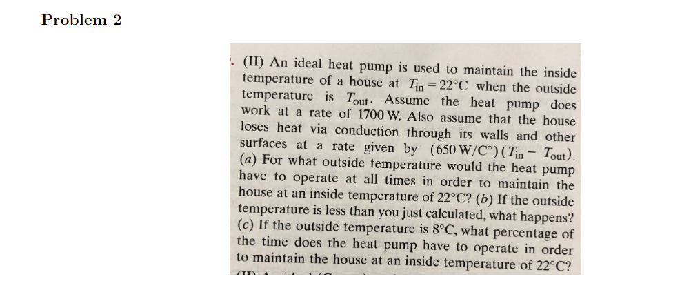 ### Problem 2

**(II)** An ideal heat pump is used to maintain the inside temperature of a house at \( T_{in} = 22°C \) when the outside temperature is \( T_{out} \). Assume the heat pump does work at a rate of 1700 W. Also assume that the house loses heat via conduction through its walls and other surfaces at a rate given by \( (650 \, W/°C) \cdot (T_{in} - T_{out}) \).

(a) For what outside temperature would the heat pump have to operate at all times in order to maintain the house at an inside temperature of 22°C?

(b) If the outside temperature is less than you just calculated, what happens?

(c) If the outside temperature is 8°C, what percentage of the time does the heat pump have to operate in order to maintain the house at an inside temperature of 22°C?

**Note for instructors**: This problem requires students to understand the relationship between temperature differences, heat loss, and work provided by a heat pump. The problem also involves calculating operating conditions for different exterior temperatures and interpreting the results. 

### Solution Outline

1. **Identify given data and equations:**
    - Inside temperature, \( T_{in} = 22°C \)
    - Heat pump work rate, \( P = 1700W \)
    - Heat loss: \( Q_{loss} = (650 \, W/°C) \cdot (T_{in} - T_{out}) \)

2. **Set the equations:**
    - For the heat pump to operate all the time: \( P = Q_{loss} \)
    - Solve for \( T_{out} \)

3. **Analyzing temperature impacts:**
    - What happens when \( T_{out} \) is lower
    - Calculating operating percentage based on given \( T_{out} \)

This problem offers insights into thermodynamics and energy efficiency, common topics in physics and engineering curricula.