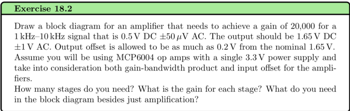 Exercise 18.2
Draw a block diagram for an amplifier that needs to achieve a gain of 20,000 for a
1 kHz-10 kHz signal that is 0.5 V DC ±50 μV AC. The output should be 1.65 V DC
±1 V AC. Output offset is allowed to be as much as 0.2 V from the nominal 1.65 V.
Assume you will be using MCP6004 op amps with a single 3.3V power supply and
take into consideration both gain-bandwidth product and input offset for the ampli-
fiers.
How many stages do you need? What is the gain for each stage? What do you need
in the block diagram besides just amplification?