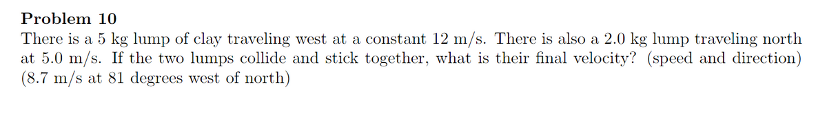 Problem 10
There is a 5 kg lump of clay traveling west at a constant 12 m/s. There is also a 2.0 kg lump traveling north
at 5.0 m/s. If the two lumps collide and stick together, what is their final velocity? (speed and direction)
(8.7 m/s at 81 degrees west of north)
