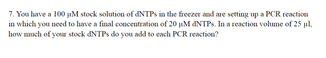 7. You have a 100 µM stock solution of dNTPs in the freezer and are setting up a PCR reaction
in which you need to have a final concentration of 20 µM dNTPs. In a reaction volume of 25 μl,
how much of your stock dNTPs do you add to each PCR reaction?