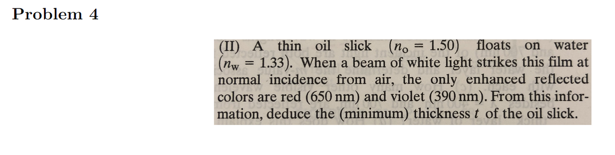 Problem 4
(II) A thin oil slick
(nw = 1.33). When a beam of white light strikes this film at
normal incidence from air, the only enhanced reflected
colors are red (650 nm) and violet (390 nm). From this infor-
mation, deduce the (minimum) thickness t of the oil slick.
(no = 1.50) floats
water
on
