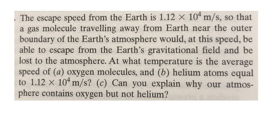 The escape speed from the Earth is 1.12 x 104 m/s, so that
a gas molecule travelling away from Earth near the outer
boundary of the Earth's atmosphere would, at this speed, be
able to escape from the Earth's gravitational field and be
lost to the atmosphere. At what temperature is the average
speed of (a) oxygen molecules, and (b) helium atoms equal
to 1.12 x 10 m/s? (c) Can you explain why our atmos-
phere contains oxygen but not helium?