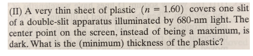 (II) A very thin sheet of plastic (n = 1.60) covers one slit
of a double-slit apparatus illuminated by 680-nm light. The
center point on the screen, instead of being a maximum, is
dark. What is the (minimum) thickness of the plastic?
