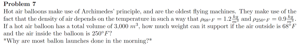 Problem 7
Hot air balloons make use of Archimedes' principle, and are the oldest flying machines. They make use of the
fact that the density of air depends on the temperature in such a way
kg
1.2 m3
0.9 kg
m3.
that
P68° F
and p250° F =
If a hot air balloon has a total volume of 3,000 m³, how much weight can it support if the air outside is 68°F
and the air inside the balloon is 250° F?
*Why are most ballon launches done in the morning?*
