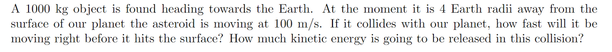 A 1000 kg object is found heading towards the Earth. At the moment it is 4 Earth radii away from the
surface of our planet the asteroid is moving at 100 m/s. If it collides with our planet, how fast will it be
moving right before it hits the surface? How much kinetic energy is going to be released in this collision?
