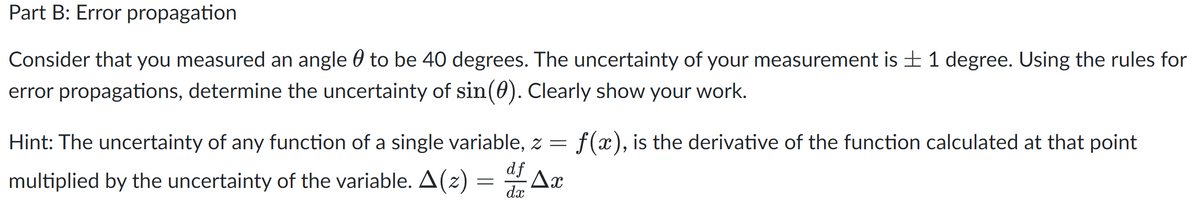 Part B: Error propagation
Consider that you measured an angle 0 to be 40 degrees. The uncertainty of your measurement is + 1 degree. Using the rules for
error propagations, determine the uncertainty of sin(0). Clearly show your work.
Hint: The uncertainty of any function of a single variable, z =
f(x), is the derivative of the function calculated at that point
multiplied by the uncertainty of the variable. A(z)
df
Ax
dx
