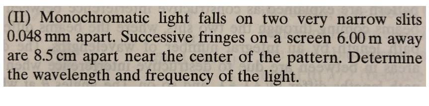 (II) Monochromatic light falls on two very narrow slits
0.048 mm apart. Successive fringes on a screen 6.00 m away
are 8.5 cm apart near the center of the pattern. Determine
the wavelength and frequency of the light.
