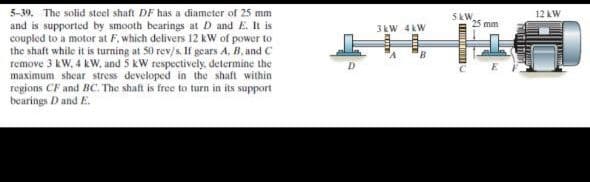 5-39. The solid steel shaft DF has a diameter of 25 mm
5 kW,
25 mm
12 kW
and is supported by smooth bearings at D and E. It is
coupled to a motor at F, which delivers 12 kW of power to
the shaft while it is turning at 50 rev/s. If gears A, B, and C
remove 3 kW, 4 kWw, and 5 kW respectively. determine the
maximum shear stress developed in the shaft within
regions CF and BC. The shaft is free to turn in its support
bearings D andE.
3kW 4kW
8.
D.
