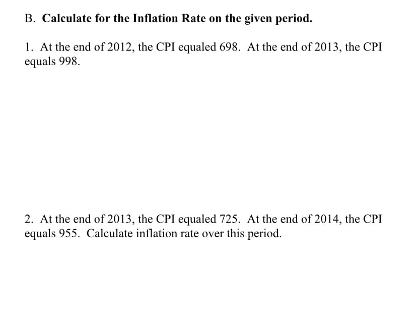 B. Calculate for the Inflation Rate on the given period.
1. At the end of 2012, the CPI equaled 698. At the end of 2013, the CPI
equals 998.
2. At the end of 2013, the CPI equaled 725. At the end of 2014, the CPI
equals 955. Calculate inflation rate over this period.
