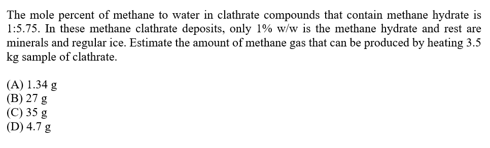 The mole percent of methane to water in clathrate compounds that contain methane hydrate is
1:5.75. In these methane clathrate deposits, only 1% w/w is the methane hydrate and rest are
minerals and regular ice. Estimate the amount of methane gas that can be produced by heating 3.5
kg sample of clathrate.
(A) 1.34 g
(В) 27 g
(С) 35 g
(D) 4.7 g
