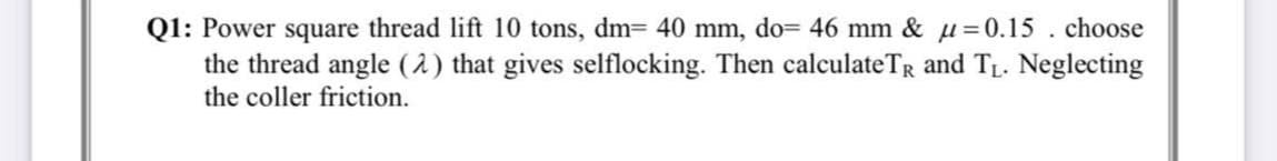 Q1: Power square thread lift 10 tons, dm= 40 mm, do= 46 mm & u=0.15 . choose
the thread angle (1) that gives selflocking. Then calculateTR and TL. Neglecting
the coller friction.
