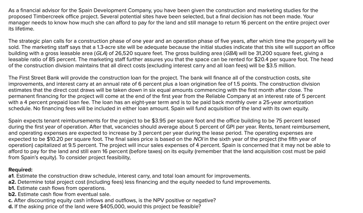 As a financial advisor for the Spain Development Company, you have been given the construction and marketing studies for the
proposed Timbercreek office project. Several potential sites have been selected, but a final decision has not been made. Your
manager needs to know how much she can afford to pay for the land and still manage to return 16 percent on the entire project over
its lifetime.
The strategic plan calls for a construction phase of one year and an operation phase of five years, after which time the property will be
sold. The marketing staff says that a 1.3-acre site will be adequate because the initial studies indicate that this site will support an office
building with a gross leasable area (GLA) of 26,520 square feet. The gross building area (GBA) will be 31,200 square feet, giving a
leasable ratio of 85 percent. The marketing staff further assures you that the space can be rented for $20.4 per square foot. The head
of the construction division maintains that all direct costs (excluding interest carry and all loan fees) will be $3.5 million.
The First Street Bank will provide the construction loan for the project. The bank will finance all of the construction costs, site
improvements, and interest carry at an annual rate of 6 percent plus a loan origination fee of 1.5 points. The construction division
estimates that the direct cost draws will be taken down in six equal amounts commencing with the first month after close. The
permanent financing for the project will come at the end of the first year from the Reliable Company at an interest rate of 5 percent
with a 4 percent prepaid loan fee. The loan has an eight-year term and is to be paid back monthly over a 25-year amortization
schedule. No financing fees will be included in either loan amount. Spain will fund acquisition of the land with its own equity.
Spain expects tenant reimbursements for the project to be $3.95 per square foot and the office building to be 75 percent leased
during the first year of operation. After that, vacancies should average about 5 percent of GPI per year. Rents, tenant reimbursement,
and operating expenses are expected to increase by 3 percent per year during the lease period. The operating expenses are
expected to be $10.20 per square foot. The final sales price is based on the NO/ in the sixth year of the project (the fifth year of
operation) capitalized at 9.5 percent. The project will incur sales expenses of 4 percent. Spain is concerned that it may not be able to
afford to pay for the land and still earn 16 percent (before taxes) on its equity (remember that the land acquisition cost must be paid
from Spain's equity). To consider project feasibility,
Required:
a1. Estimate the construction draw schedule, interest carry, and total loan amount for improvements.
a2. Determine total project cost (including fees) less financing and the equity needed to fund improvements.
b1. Estimate cash flows from operations.
b2. Estimate cash flow from eventual sale.
c. After discounting equity cash inflows and outflows, is the NPV positive or negative?
d. If the asking price of the land were $405,000, would this project be feasible?