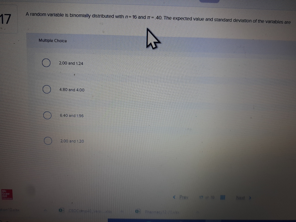 A random varlable Is binomlally distributed with n= 16 and T= 40. The expected value and standard devlation of the varlables are
Multiple Cholce
200 and 1.24
4.80 and 4.00
6.40 and 1.96
2.00 and 1.20

