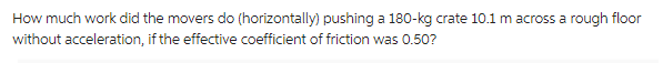 How much work did the movers do (horizontally) pushing a 180-kg crate 10.1 m across a rough floor
without acceleration, if the effective coefficient of friction was 0.50?